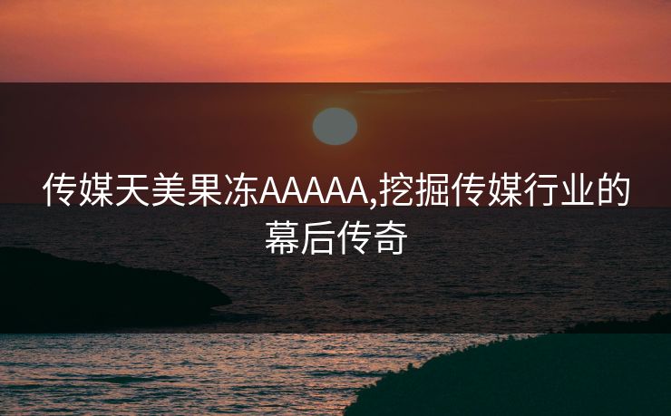 传媒天美果冻AAAAA,挖掘传媒行业的幕后传奇