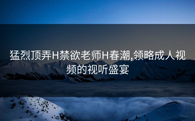 猛烈顶弄H禁欲老师H春潮,领略成人视频的视听盛宴 猛烈顶弄H禁欲老师H春潮,领略成人视频的视听盛宴
