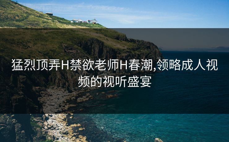 猛烈顶弄H禁欲老师H春潮,领略成人视频的视听盛宴 猛烈顶弄H禁欲老师H春潮,领略成人视频的视听盛宴