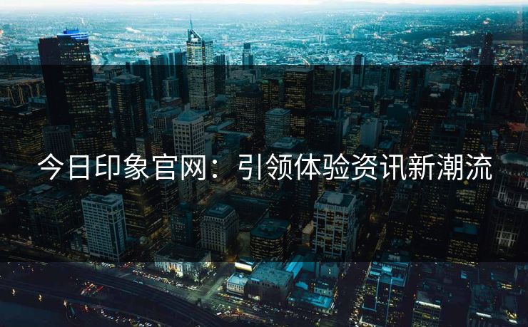 今日印象官网:引领体验资讯新潮流 今日印象官网:引领体验资讯新潮流