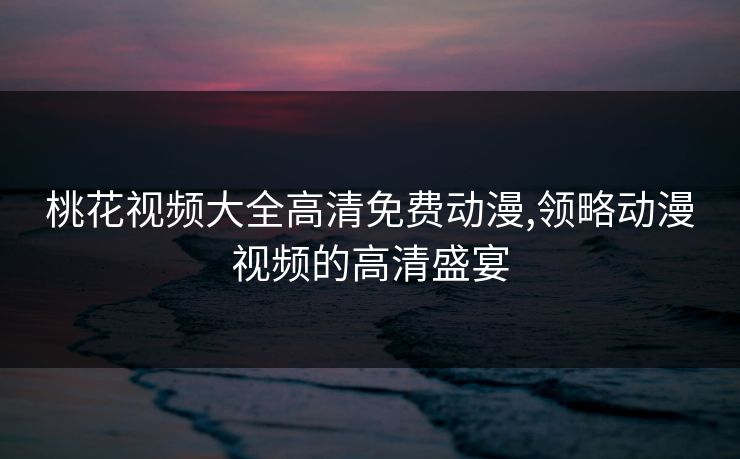 桃花视频大全高清免费动漫,领略动漫视频的高清盛宴 桃花视频大全高清免费动漫,领略动漫视频的高清盛宴
