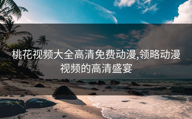 桃花视频大全高清免费动漫,领略动漫视频的高清盛宴 桃花视频大全高清免费动漫,领略动漫视频的高清盛宴
