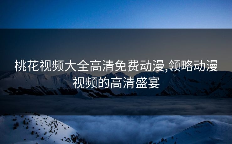 桃花视频大全高清免费动漫,领略动漫视频的高清盛宴 桃花视频大全高清免费动漫,领略动漫视频的高清盛宴