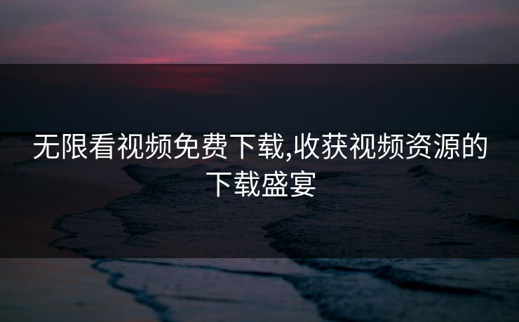 无限看视频免费下载,收获视频资源的下载盛宴 无限看视频免费下载,收获视频资源的下载盛宴