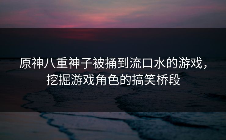 原神八重神子被捅到流口水的游戏，挖掘游戏角色的搞笑桥段