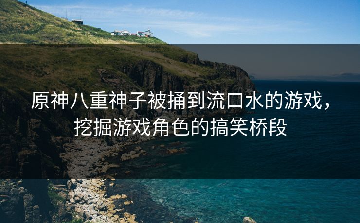 原神八重神子被捅到流口水的游戏，挖掘游戏角色的搞笑桥段
