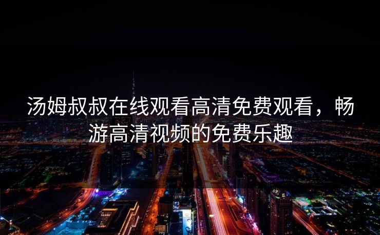 汤姆叔叔在线观看高清免费观看,畅游高清视频的免费乐趣 汤姆叔叔在线观看高清免费观看,畅游高清视频的免费乐趣