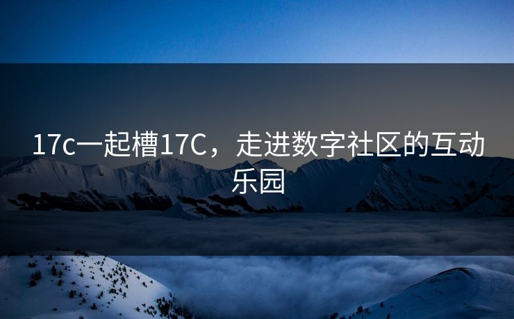 17c一起槽17C,走进数字社区的互动乐园 17c一起槽17C,走进数字社区的互动乐园