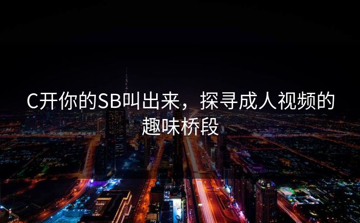 C开你的SB叫出来,探寻成人视频的趣味桥段 C开你的SB叫出来,探寻成人视频的趣味桥段