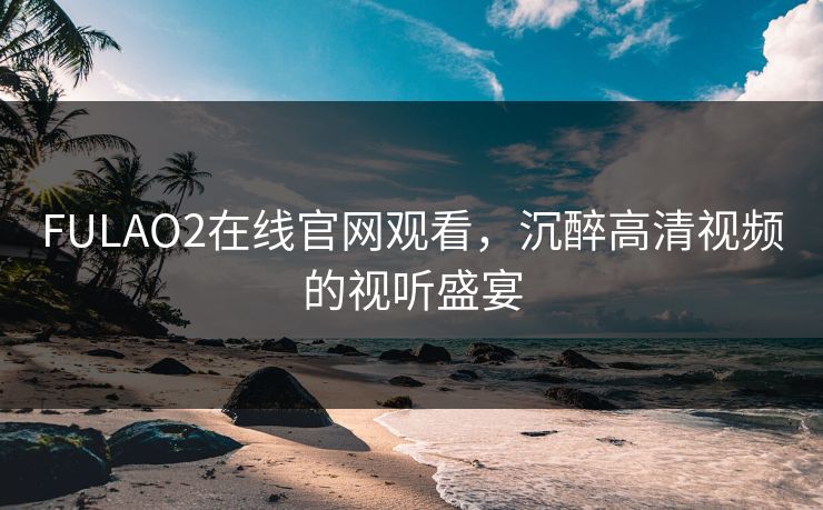 FULAO2在线官网观看,沉醉高清视频的视听盛宴 FULAO2在线官网观看,沉醉高清视频的视听盛宴