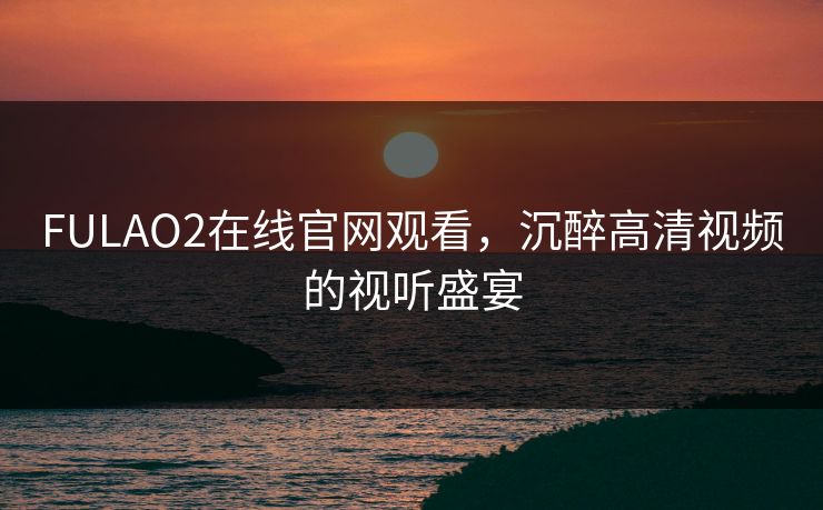 FULAO2在线官网观看,沉醉高清视频的视听盛宴 FULAO2在线官网观看,沉醉高清视频的视听盛宴