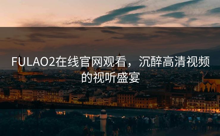 FULAO2在线官网观看,沉醉高清视频的视听盛宴 FULAO2在线官网观看,沉醉高清视频的视听盛宴