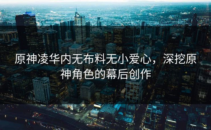 原神凌华内无布料无小爱心，深挖原神角色的幕后创作