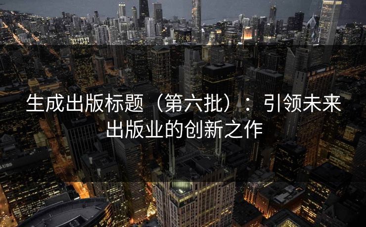 生成出版标题(第六批):引领未来出版业的创新之作 生成出版标题(第六批):引领未来出版业的创新之作