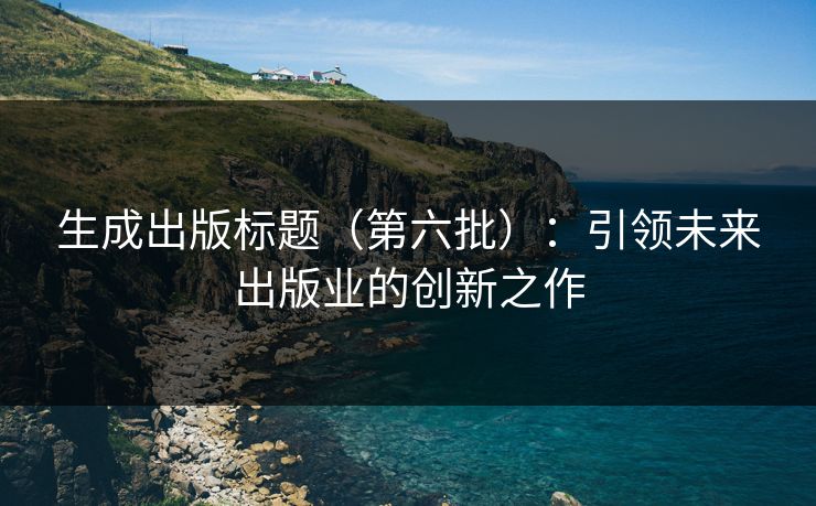 生成出版标题(第六批):引领未来出版业的创新之作 生成出版标题(第六批):引领未来出版业的创新之作