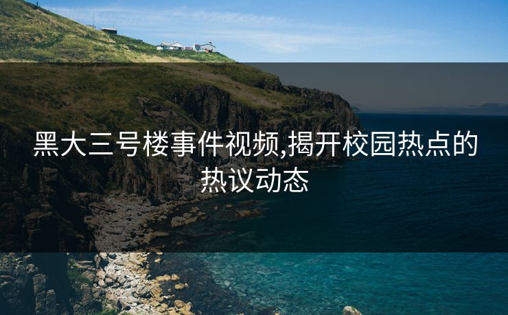 黑大三号楼事件视频,揭开校园热点的热议动态 黑大三号楼事件视频,揭开校园热点的热议动态