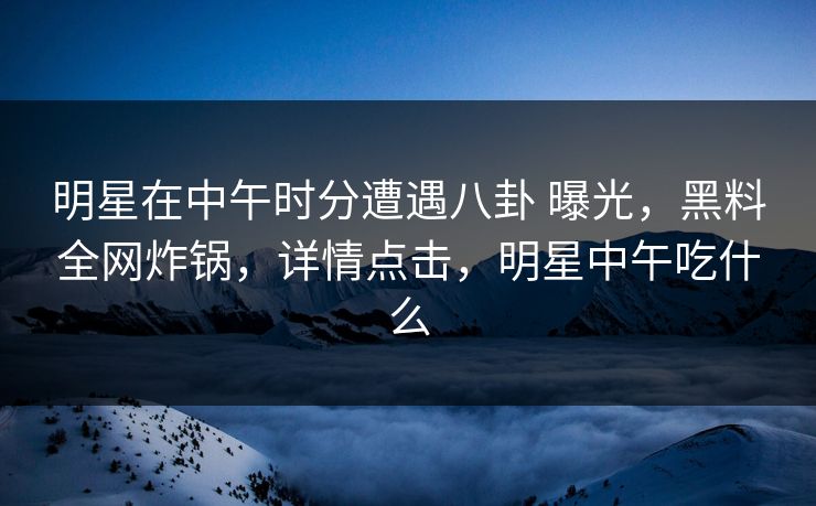 明星在中午时分遭遇八卦 曝光,黑料全网炸锅,详情点击,明星中午吃什么 明星在中午时分遭遇八卦 曝光,黑料全网炸锅,详情点击,明星中午吃什么