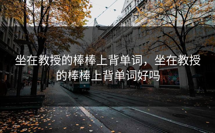 坐在教授的棒棒上背单词,坐在教授的棒棒上背单词好吗 坐在教授的棒棒上背单词,坐在教授的棒棒上背单词好吗