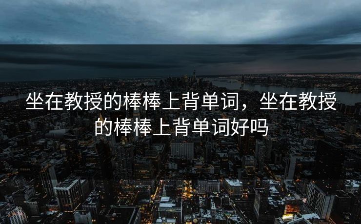坐在教授的棒棒上背单词,坐在教授的棒棒上背单词好吗 坐在教授的棒棒上背单词,坐在教授的棒棒上背单词好吗