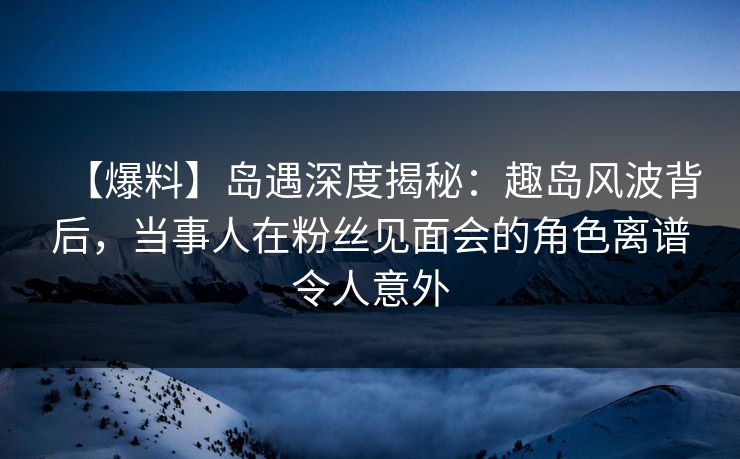 【爆料】岛遇深度揭秘:趣岛风波背后,当事人在粉丝见面会的角色离谱令人意外 【爆料】岛遇深度揭秘:趣岛风波背后,当事人在粉丝见面会的角色离谱令人意外