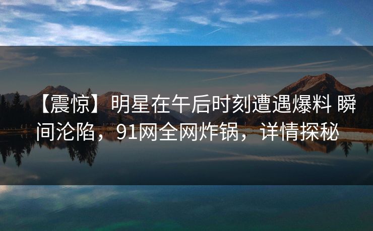 【震惊】明星在午后时刻遭遇爆料 瞬间沦陷,91网全网炸锅,详情探秘 【震惊】明星在午后时刻遭遇爆料 瞬间沦陷,91网全网炸锅,详情探秘