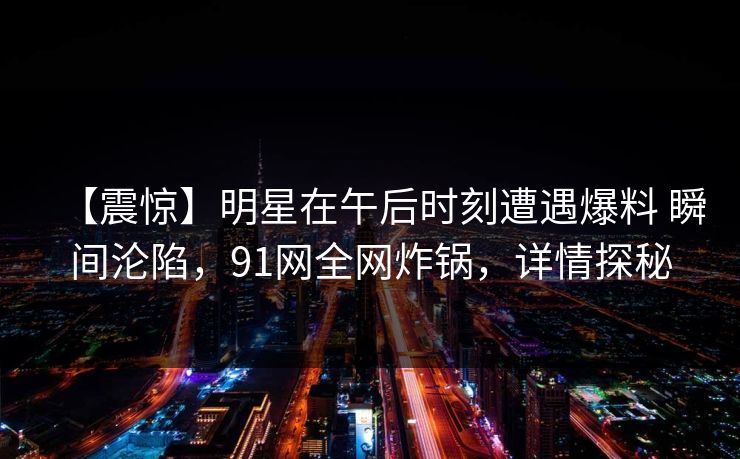 【震惊】明星在午后时刻遭遇爆料 瞬间沦陷,91网全网炸锅,详情探秘 【震惊】明星在午后时刻遭遇爆料 瞬间沦陷,91网全网炸锅,详情探秘