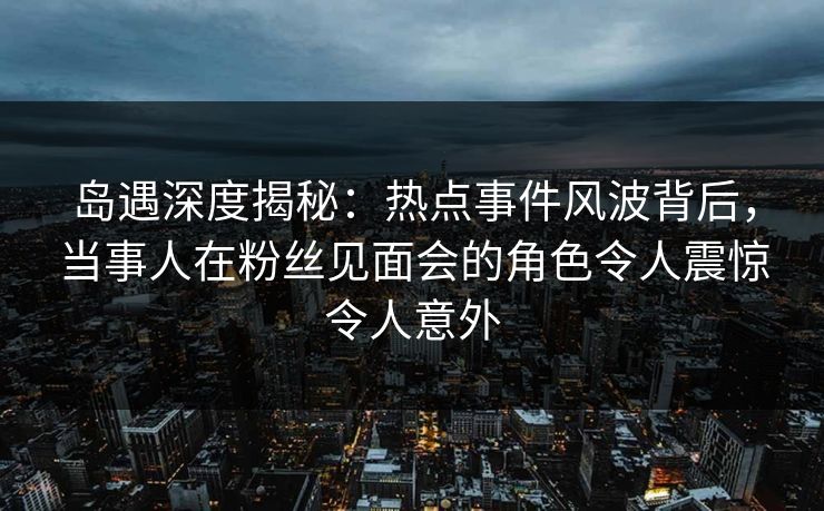 岛遇深度揭秘:热点事件风波背后,当事人在粉丝见面会的角色令人震惊令人意外 岛遇深度揭秘:热点事件风波背后,当事人在粉丝见面会的角色令人震惊令人意外