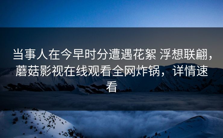 当事人在今早时分遭遇花絮 浮想联翩,蘑菇影视在线观看全网炸锅,详情速看 当事人在今早时分遭遇花絮 浮想联翩,蘑菇影视在线观看全网炸锅,详情速看