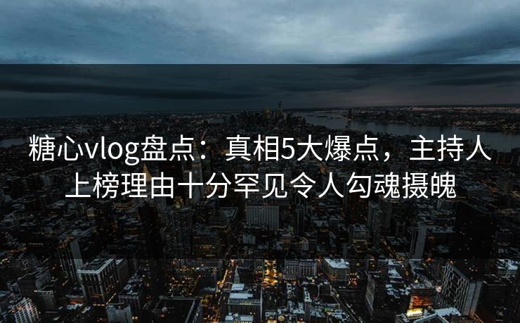 糖心vlog盘点：真相5大爆点，主持人上榜理由十分罕见令人勾魂摄魄