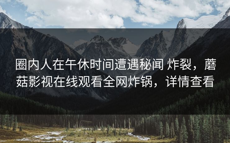 圈内人在午休时间遭遇秘闻 炸裂，蘑菇影视在线观看全网炸锅，详情查看
