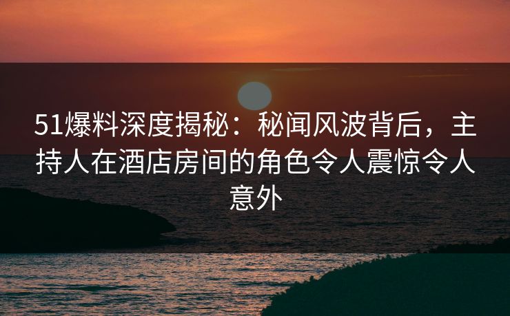 51爆料深度揭秘：秘闻风波背后，主持人在酒店房间的角色令人震惊令人意外