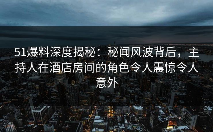 51爆料深度揭秘：秘闻风波背后，主持人在酒店房间的角色令人震惊令人意外