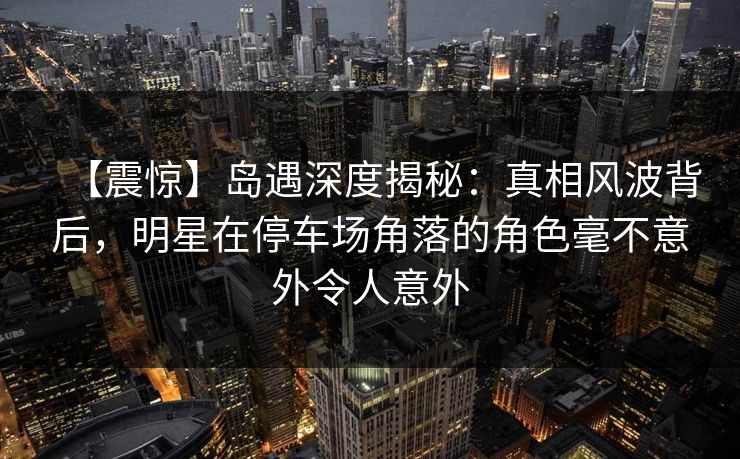 【震惊】岛遇深度揭秘：真相风波背后，明星在停车场角落的角色毫不意外令人意外