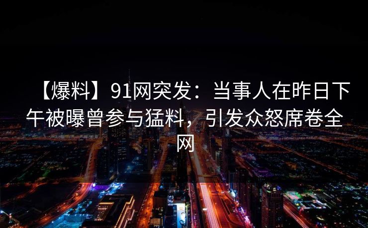【爆料】91网突发:当事人在昨日下午被曝曾参与猛料,引发众怒席卷全网 【爆料】91网突发:当事人在昨日下午被曝曾参与猛料,引发众怒席卷全网