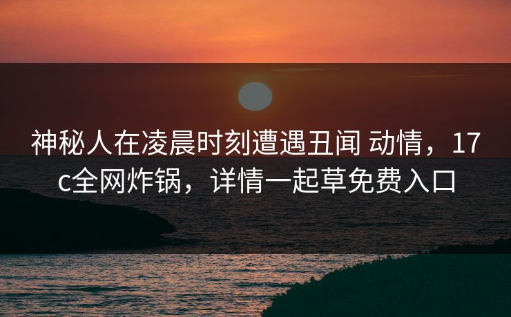 神秘人在凌晨时刻遭遇丑闻 动情,17c全网炸锅,详情一起草免费入口 神秘人在凌晨时刻遭遇丑闻 动情,17c全网炸锅,详情一起草免费入口
