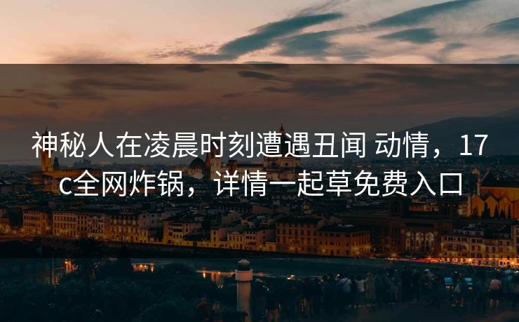 神秘人在凌晨时刻遭遇丑闻 动情,17c全网炸锅,详情一起草免费入口 神秘人在凌晨时刻遭遇丑闻 动情,17c全网炸锅,详情一起草免费入口