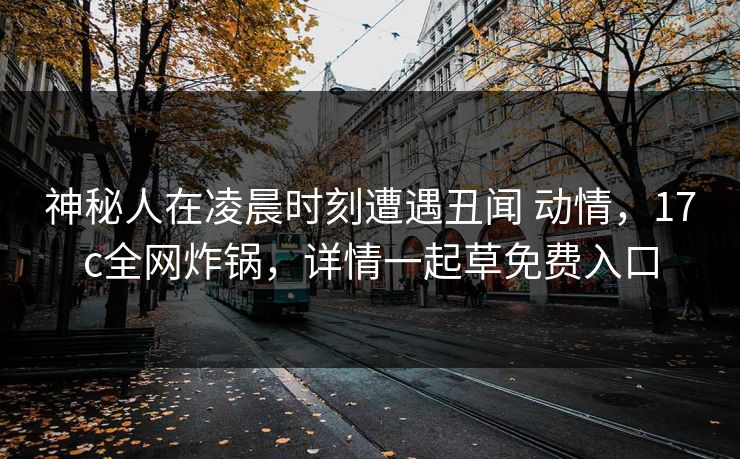 神秘人在凌晨时刻遭遇丑闻 动情,17c全网炸锅,详情一起草免费入口 神秘人在凌晨时刻遭遇丑闻 动情,17c全网炸锅,详情一起草免费入口