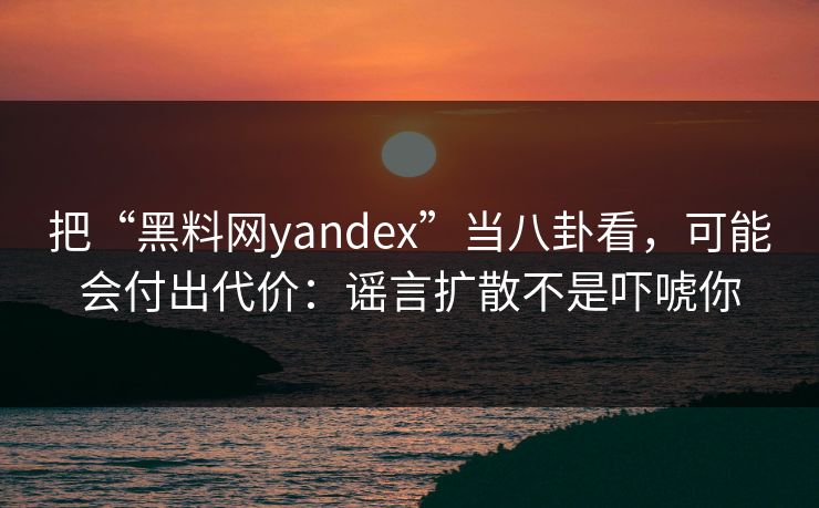 把“黑料网yandex”当八卦看，可能会付出代价：谣言扩散不是吓唬你
