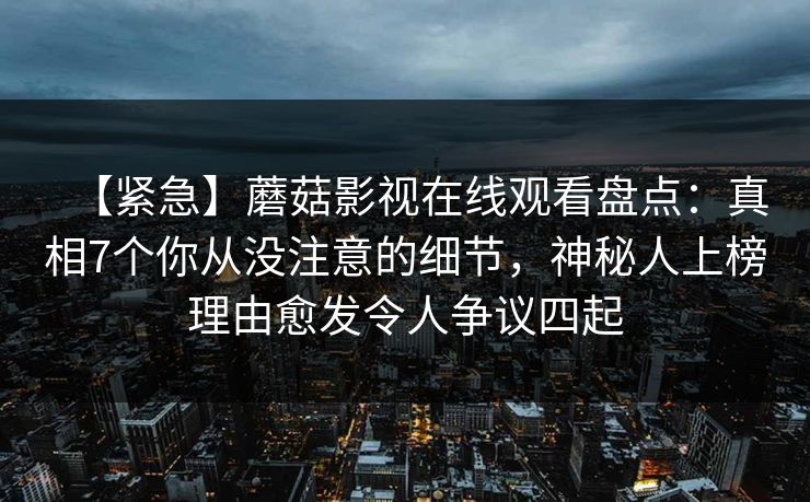 【紧急】蘑菇影视在线观看盘点：真相7个你从没注意的细节，神秘人上榜理由愈发令人争议四起