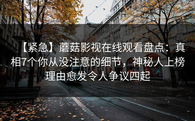 【紧急】蘑菇影视在线观看盘点：真相7个你从没注意的细节，神秘人上榜理由愈发令人争议四起