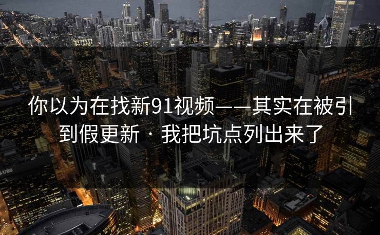你以为在找新91视频——其实在被引到假更新 · 我把坑点列出来了