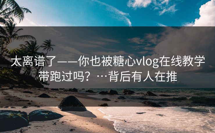 太离谱了——你也被糖心vlog在线教学带跑过吗？…背后有人在推