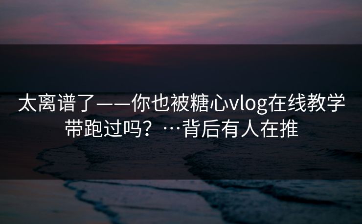 太离谱了——你也被糖心vlog在线教学带跑过吗？…背后有人在推