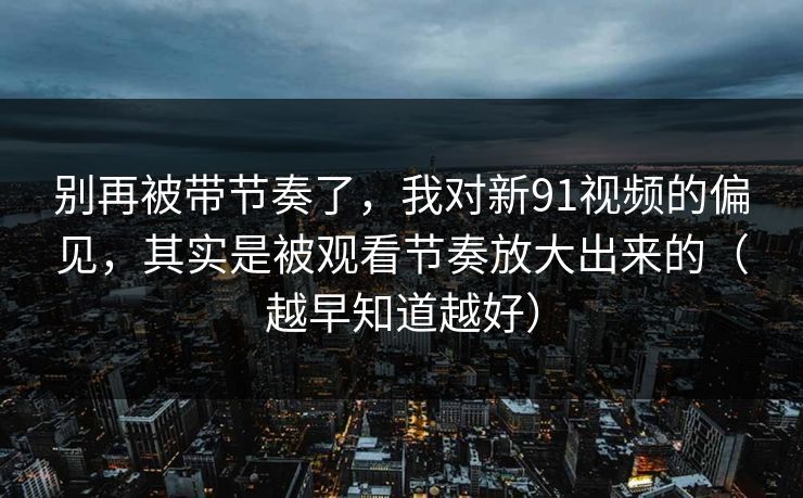 别再被带节奏了，我对新91视频的偏见，其实是被观看节奏放大出来的（越早知道越好）