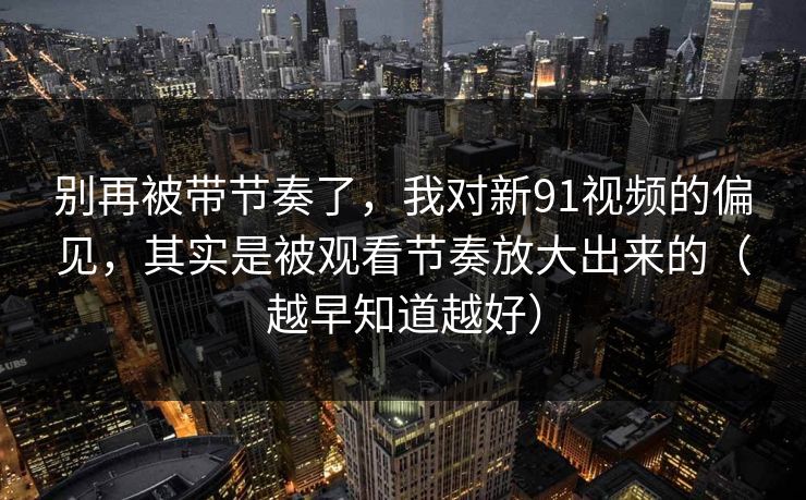 别再被带节奏了，我对新91视频的偏见，其实是被观看节奏放大出来的（越早知道越好）