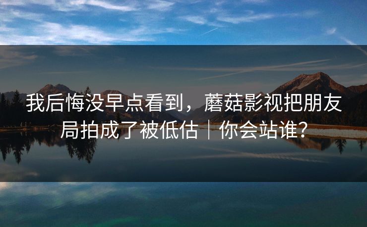 我后悔没早点看到,蘑菇影视把朋友局拍成了被低估|你会站谁? 我后悔没早点看到,蘑菇影视把朋友局拍成了被低估|你会站谁?