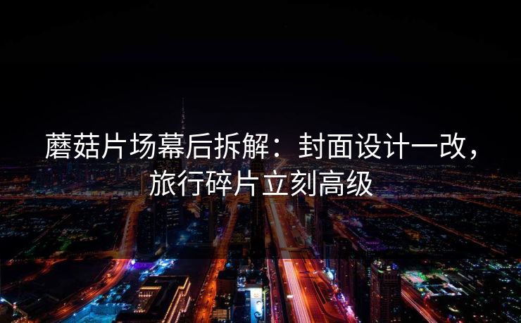 蘑菇片场幕后拆解：封面设计一改，旅行碎片立刻高级