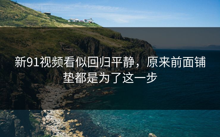 新91视频看似回归平静，原来前面铺垫都是为了这一步