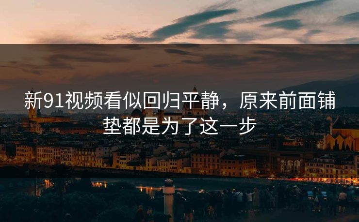 新91视频看似回归平静，原来前面铺垫都是为了这一步